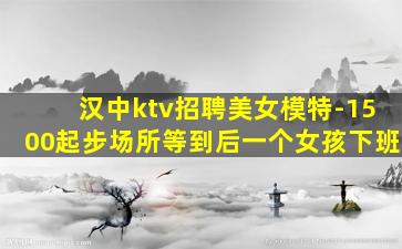 汉中ktv招聘美女模特-1500起步场所等到后一个女孩下班